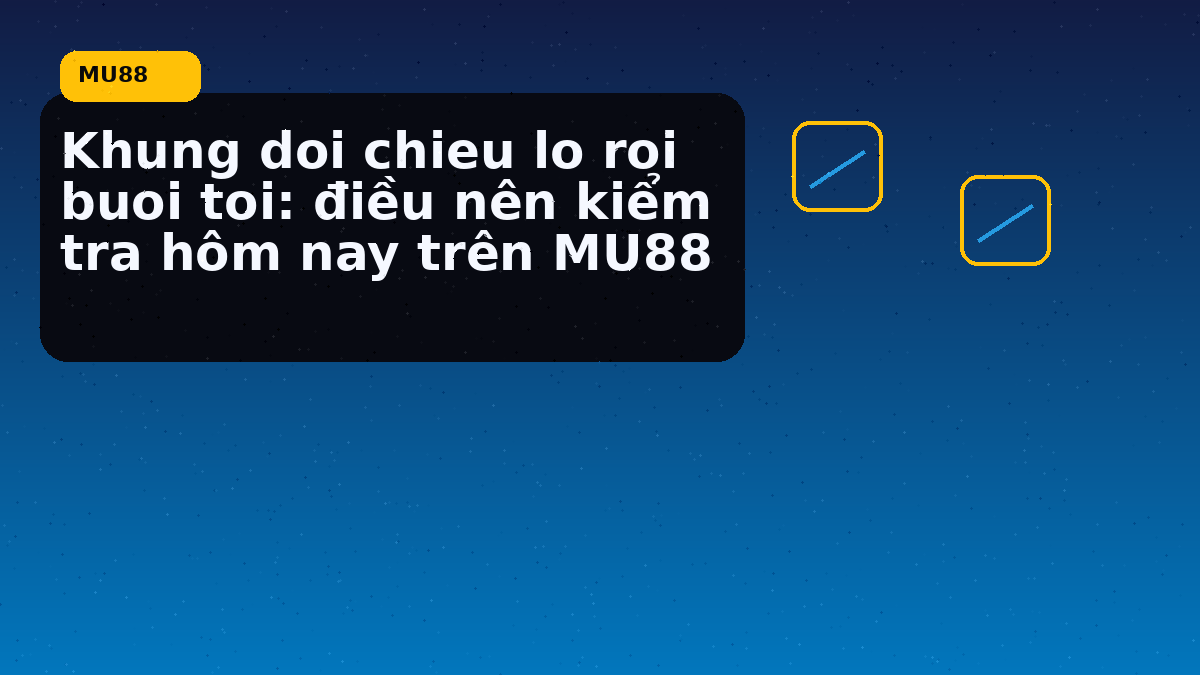 Khung doi chieu lo roi buoi toi: điều nên kiểm tra hôm nay trên MU88
